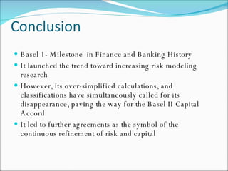 Conclusion Basel 1- Milestone  in Finance and Banking History It launched the trend toward increasing risk modeling research However, its over-simplified calculations, and classifications have simultaneously called for its disappearance, paving the way for the Basel II Capital Accord It led to further agreements as the symbol of the continuous refinement of risk and capital 