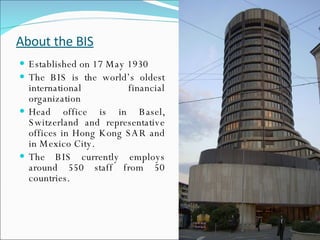 About the BIS Established on 17 May 1930 The BIS is the world’s oldest international financial organization Head office is in Basel, Switzerland and representative offices in Hong Kong SAR and in Mexico City. The BIS currently employs around 550 staff from 50 countries.  