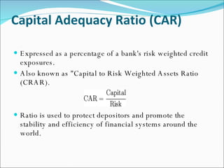 Capital Adequacy Ratio (CAR) Expressed as a percentage of a bank's risk weighted credit exposures.  Also known as "Capital to Risk Weighted Assets Ratio (CRAR). Ratio is used to protect depositors and promote the stability and efficiency of financial systems around the world. 