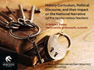 PUBLIC LECTURES ON HISTORY DIDACTICS
& CIVIC EDUCATION
History Curriculum, Political
Discourse, and their Impact
on the National Narrative
(of Pre-Service HistoryTeachers)
Dr Robert J. Parkes
The University of Newcastle, Australia
 