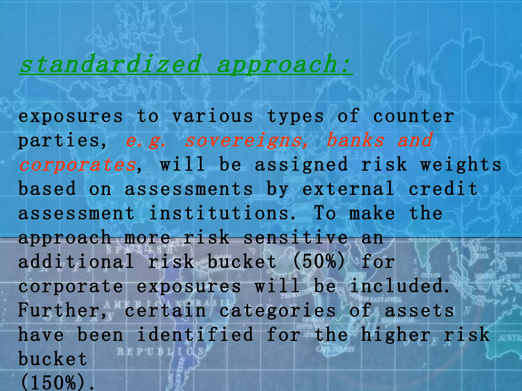 standardized approach: exposures to various types of counter parties,  e.g. sovereigns, banks and corporates , will be assigned risk weights based on assessments by external credit assessment institutions. To make the approach more risk sensitive an additional risk bucket (50%) for corporate exposures will be included. Further, certain categories of assets have been identified for the higher risk bucket (150%). 