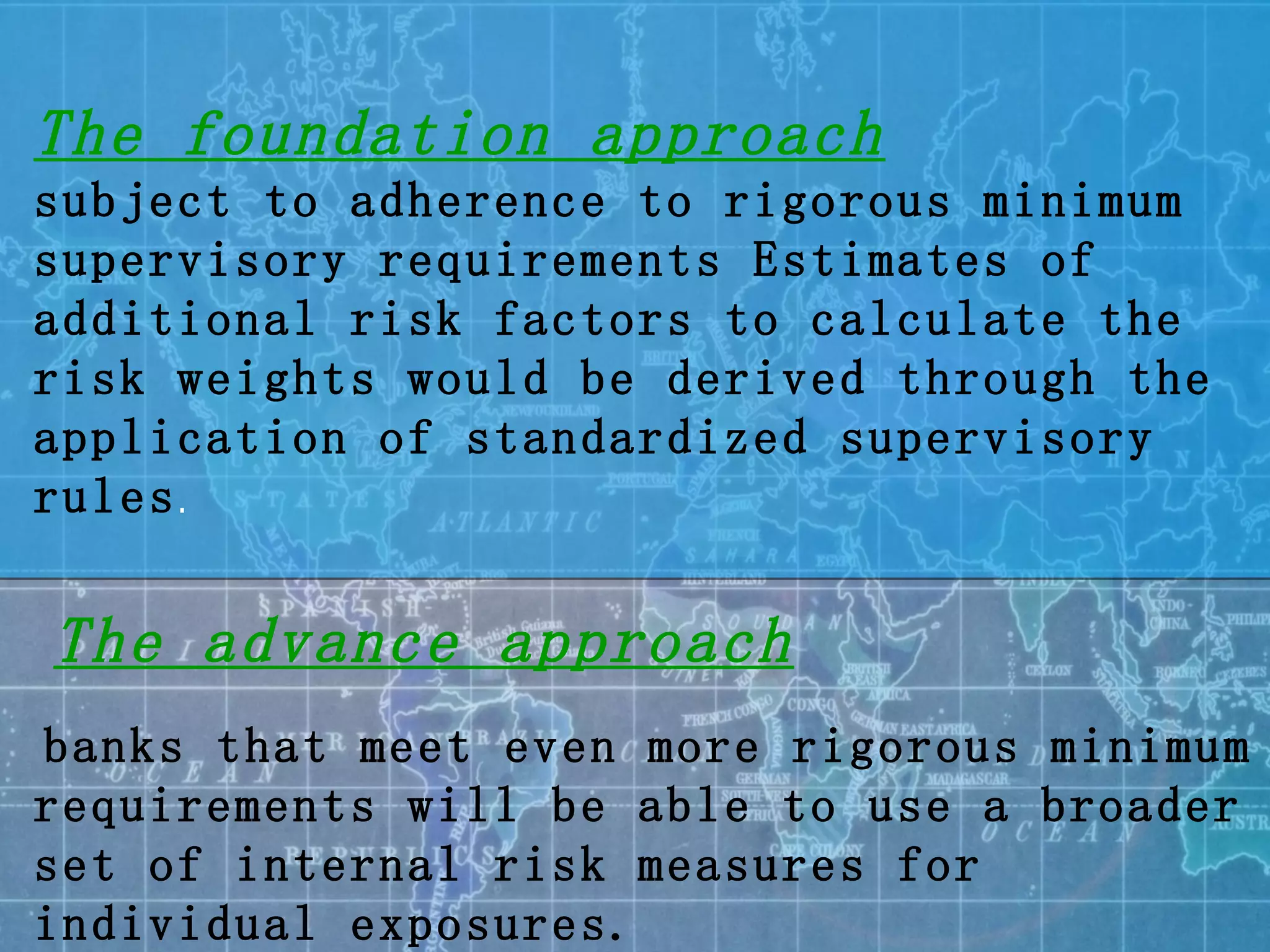 The foundation approach   subject to adherence to rigorous minimum supervisory requirements Estimates of additional risk factors to calculate the risk weights would be derived through the application of standardized supervisory rules . The advance approach banks that meet even more rigorous minimum requirements will be able to use a broader set of internal risk measures for individual exposures. 