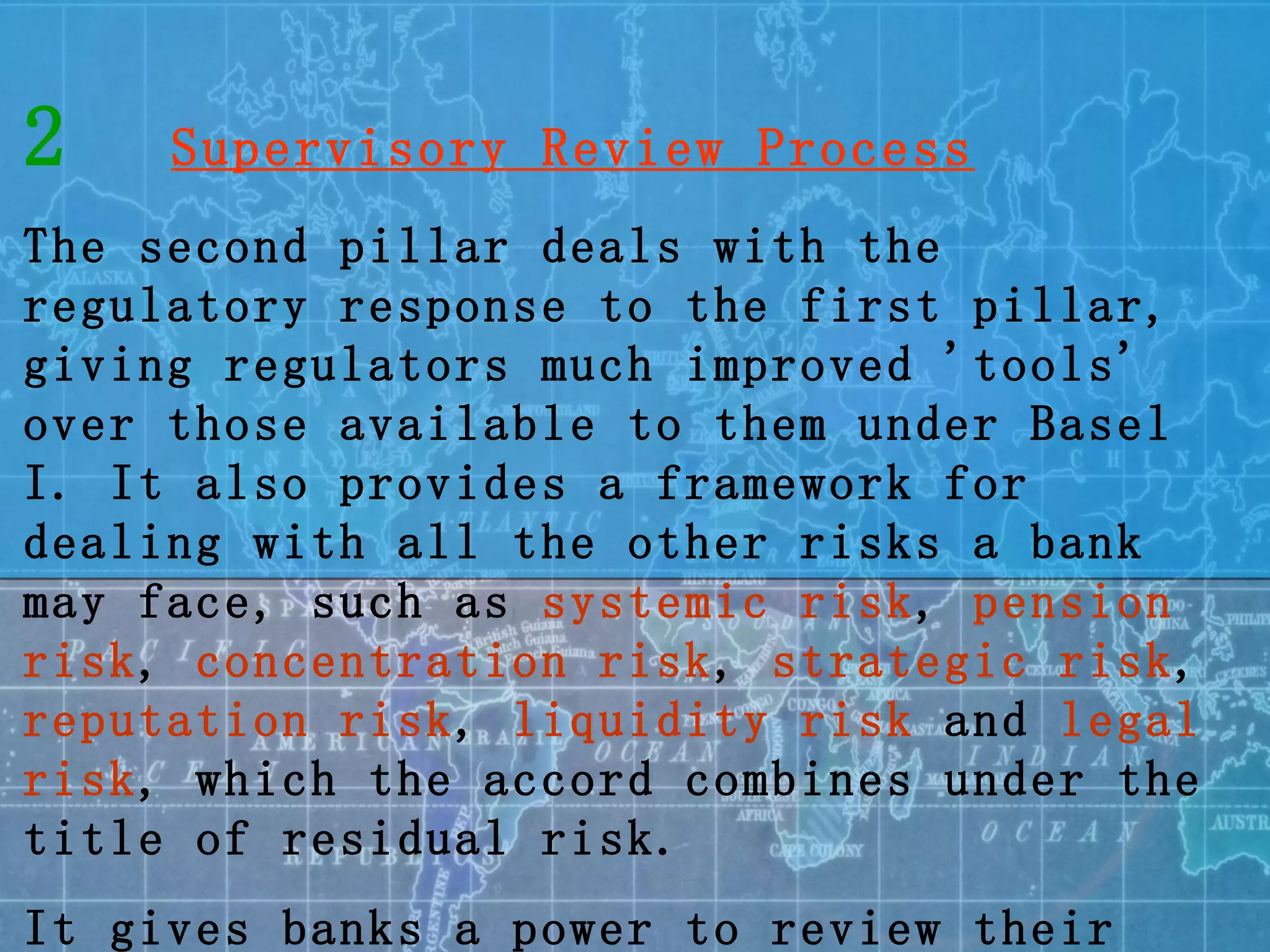 2   Supervisory Review Process The second pillar deals with the regulatory response to the first pillar, giving regulators much improved 'tools' over those available to them under Basel I. It also provides a framework for dealing with all the other risks a bank may face, such as  systemic risk ,  pension risk ,  concentration risk ,  strategic risk ,  reputation risk ,  liquidity risk  and  legal risk , which the accord combines under the title of residual risk.  It gives banks a power to review their risk management system. 