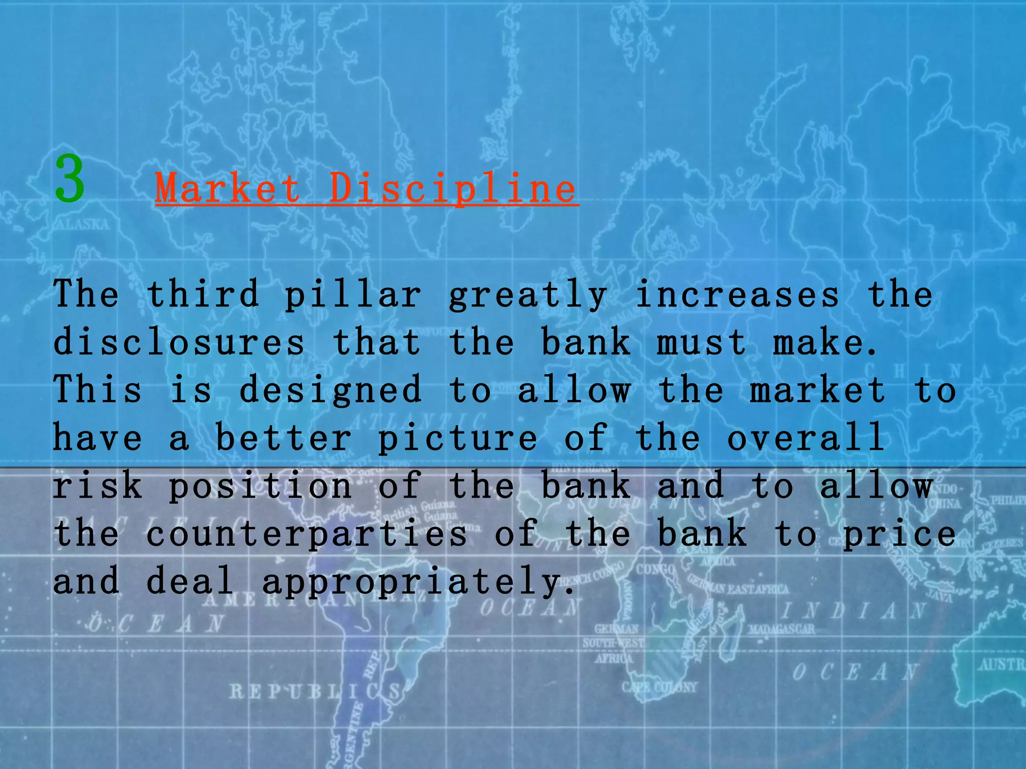 3   Market Discipline The third pillar greatly increases the disclosures that the bank must make. This is designed to allow the market to have a better picture of the overall risk position of the bank and to allow the counterparties of the bank to price and deal appropriately. 