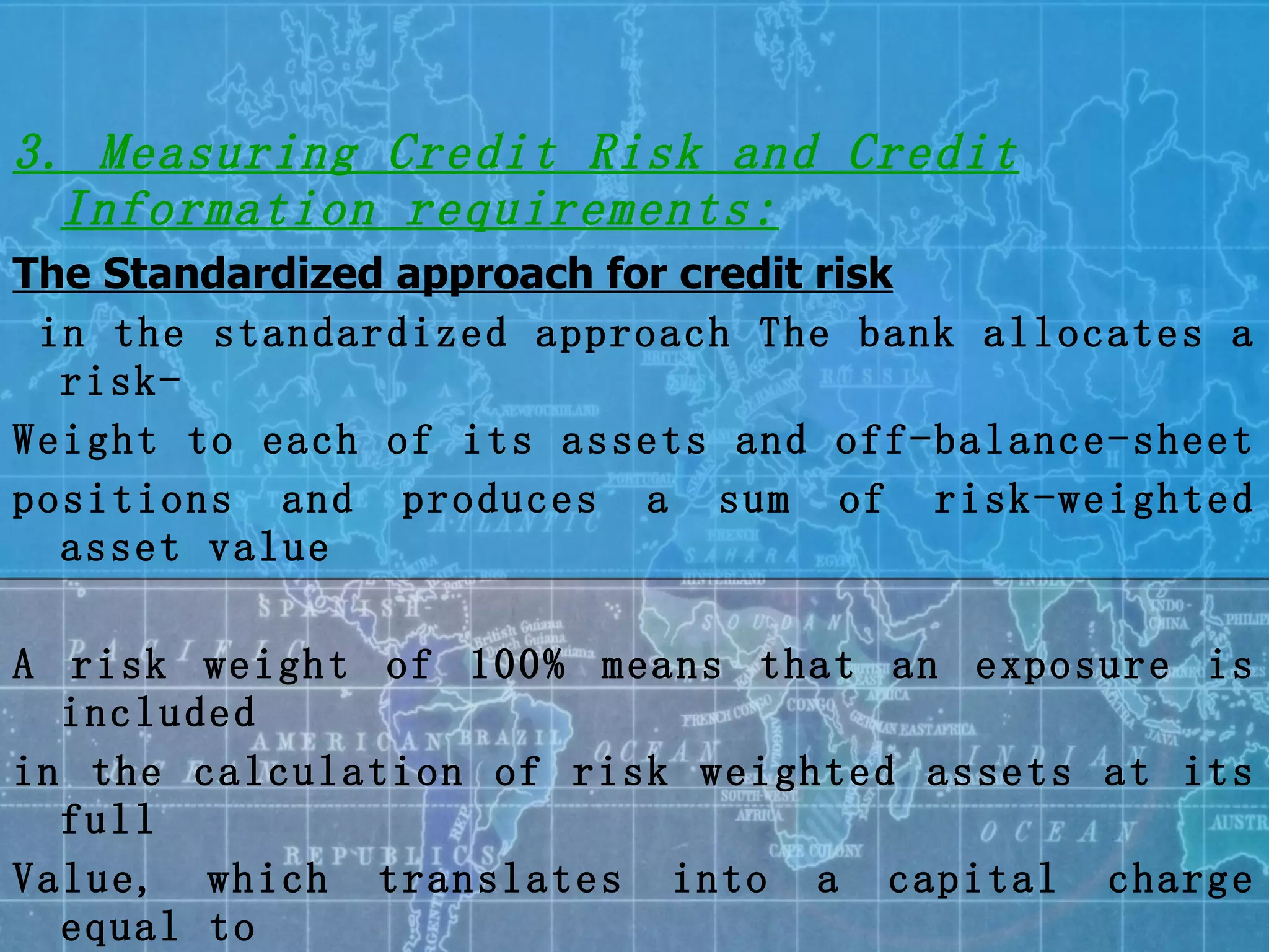3. Measuring Credit Risk and Credit Information requirements: The Standardized approach for credit risk in the standardized approach The bank allocates a risk- Weight to each of its assets and off-balance-sheet  positions and produces a sum of risk-weighted asset value A risk weight of 100% means that an exposure is included in the calculation of risk weighted assets at its full Value, which translates into a capital charge equal to 8% of that value Similarly, a risk weigh of 20% results in a capital charges of 1.6% 