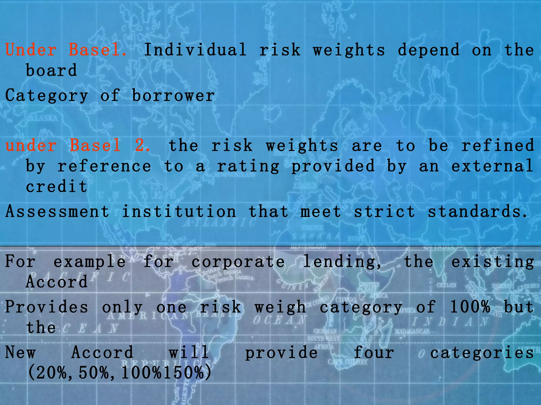 Under Basel.  Individual risk weights depend on the board Category of borrower under Basel 2.  the   risk weights are to be refined by reference to a rating provided by an external credit  Assessment institution that meet strict standards. For example for corporate lending, the existing Accord  Provides only one risk weigh category of 100% but the New Accord will provide four categories (20%,50%,100%150%) 
