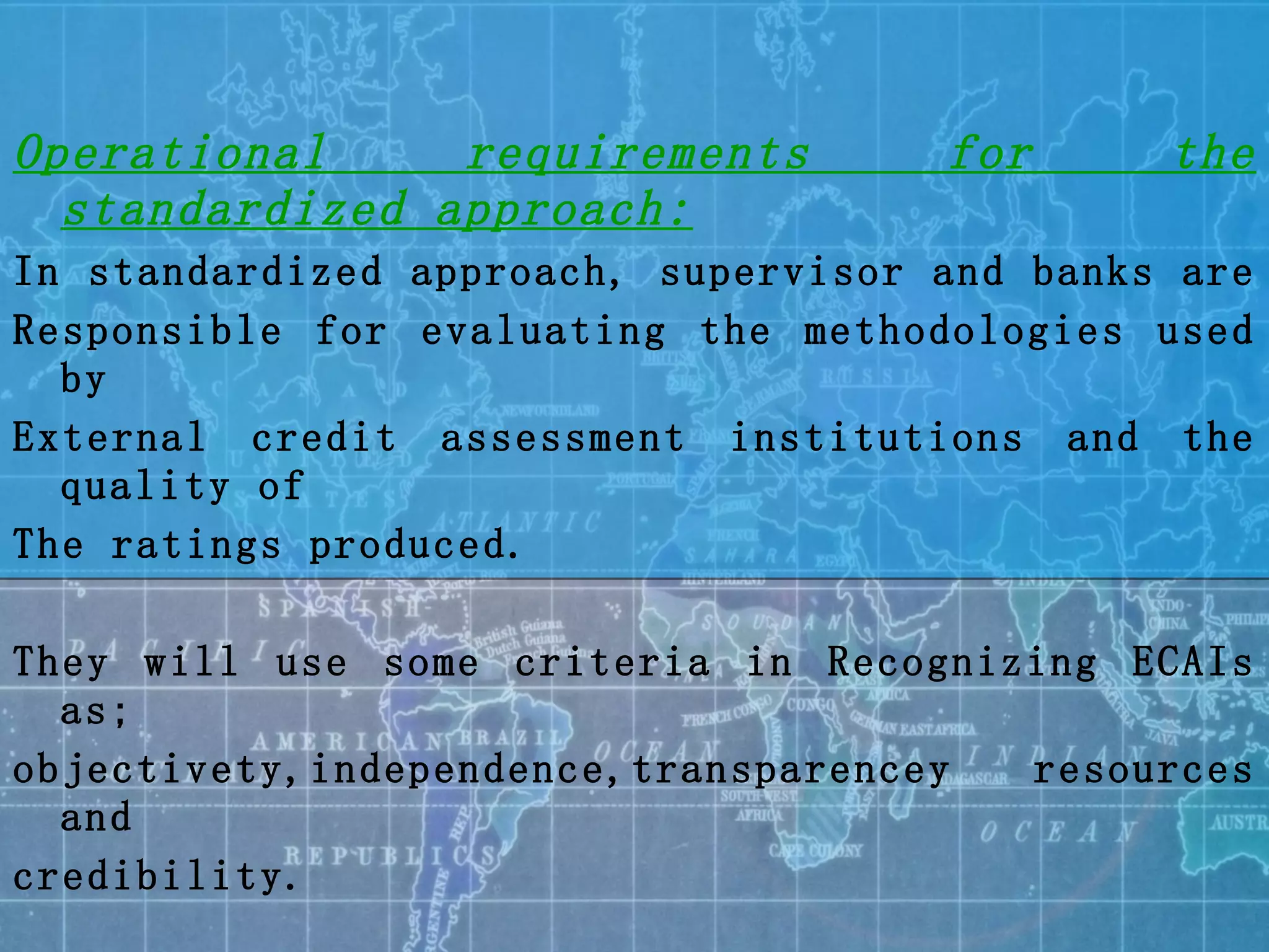 Operational requirements for the standardized approach: In standardized approach, supervisor and banks are  Responsible for evaluating the methodologies used by  External credit assessment institutions and the quality of The ratings produced. They will use some criteria in Recognizing ECAIs as; objectivety,independence,transparencey resources and  credibility. The assessments must be applied consistently for both risk Weighting and risk management purposes. 