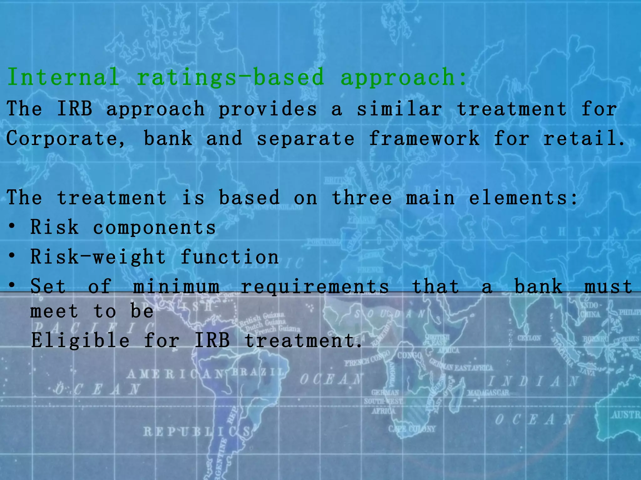 Internal ratings-based approach: The IRB approach provides a similar treatment for  Corporate, bank and separate framework for retail. The treatment is based on three main elements: Risk components Risk-weight function Set of minimum requirements that a bank must meet to be Eligible for IRB treatment. 