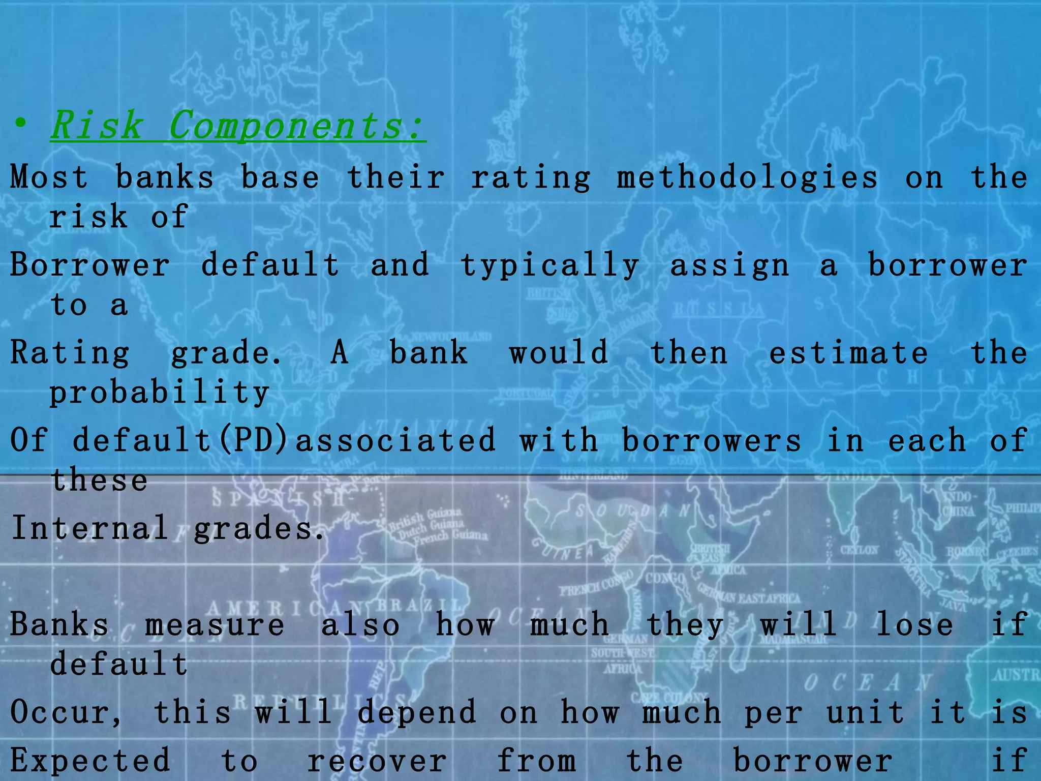 Risk Components: Most banks base their rating methodologies on the risk of Borrower default and typically assign a borrower to a  Rating grade. A bank would then estimate the probability Of default(PD)associated with borrowers in each of these  Internal grades. Banks measure also how much they will lose if default  Occur, this will depend on how much per unit it is  Expected to recover from the borrower  if recoveries are  Insufficient to cover this will give rise to loose given  The default(LGD) 