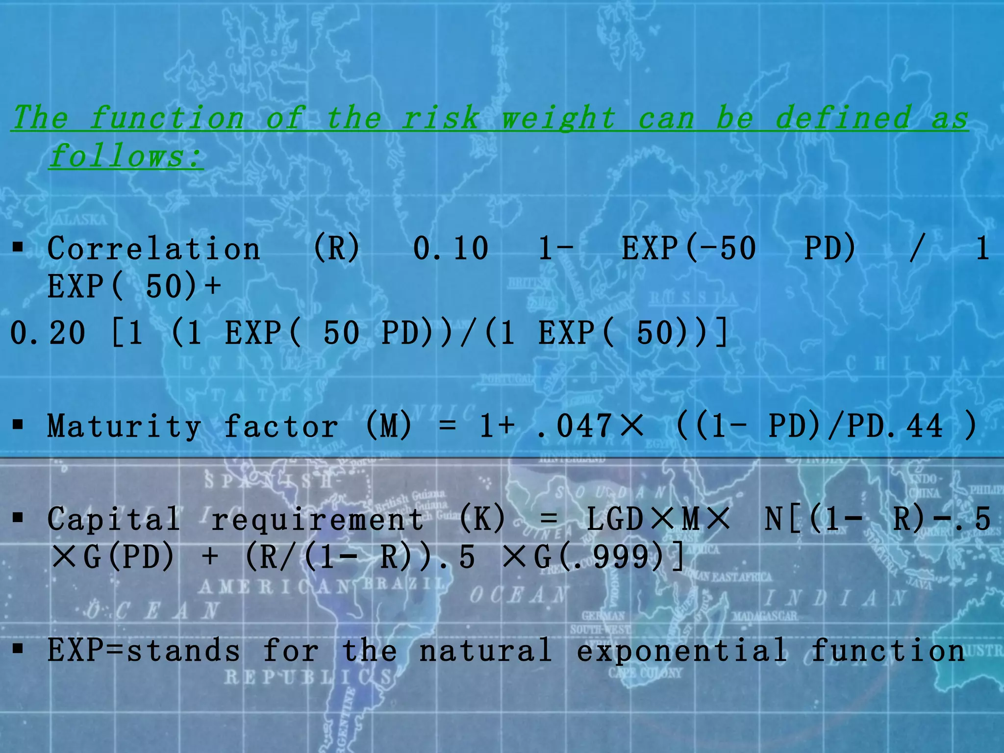 The function of the risk weight can be defined as follows: Correlation (R) 0.10 1- EXP(-50 PD) / 1 EXP( 50)+ 0.20 [1 (1 EXP( 50 PD))/(1 EXP( 50))] Maturity factor (M) = 1+ .047× ((1- PD)/PD.44 ) Capital requirement (K) = LGD×M× N[(1− R)−.5 ×G(PD) + (R/(1− R)).5 ×G(.999)] EXP= stands for the natural exponential function 
