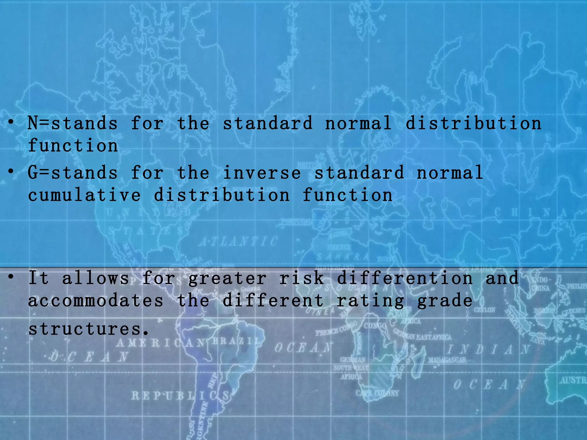 N= stands for the standard normal distribution function G=stands for the inverse standard normal cumulative distribution function It allows for greater risk differention and accommodates  the different rating grade structures . 