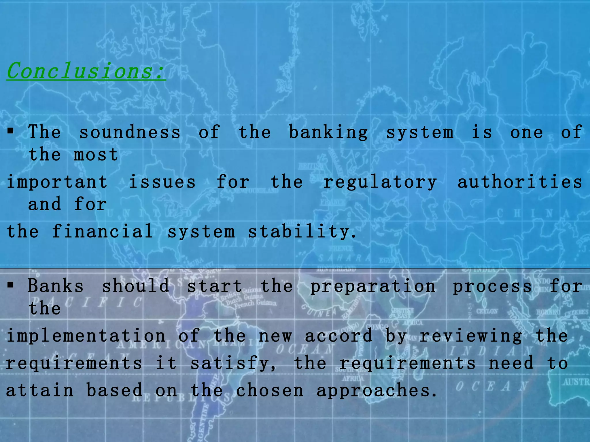 Conclusions: The soundness of the banking system is one of the most  important issues for the regulatory authorities and for the financial system stability. Banks should start the preparation process for the implementation of the new accord by reviewing the requirements it satisfy, the requirements need to attain based on the chosen approaches. 