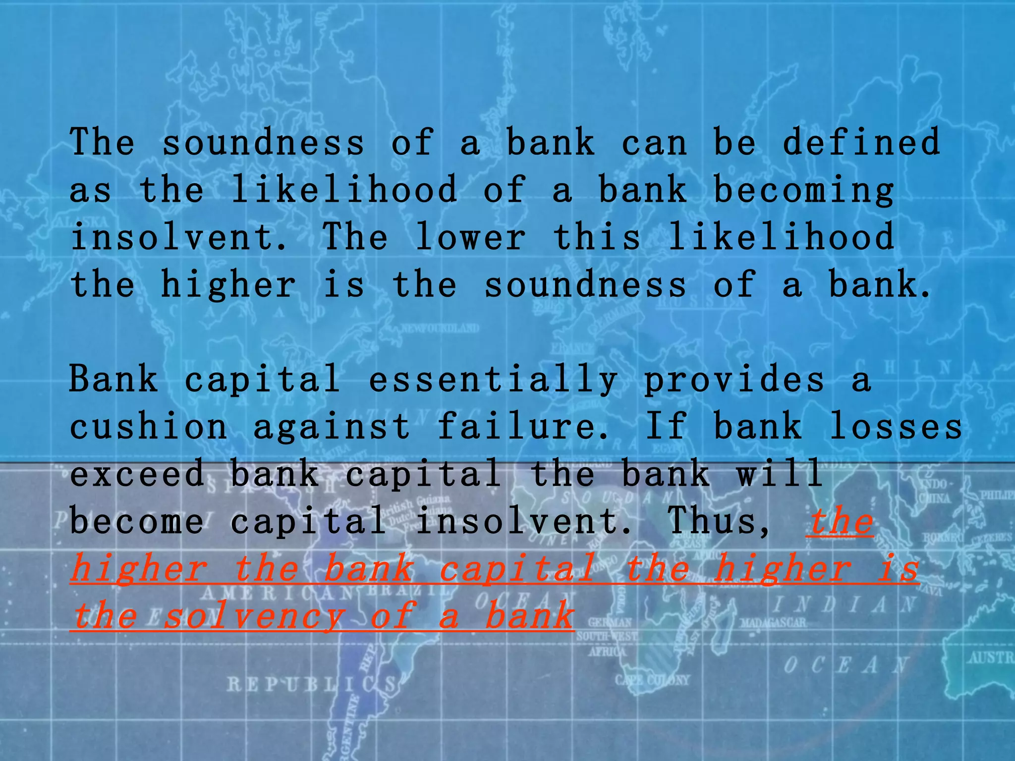 The soundness of a bank can be defined as the likelihood of a bank becoming insolvent. The lower this likelihood the higher is the soundness of a bank. Bank capital essentially provides a cushion against failure. If bank losses exceed bank capital the bank will become capital insolvent. Thus,  the higher the bank capital the higher is the solvency of a bank 