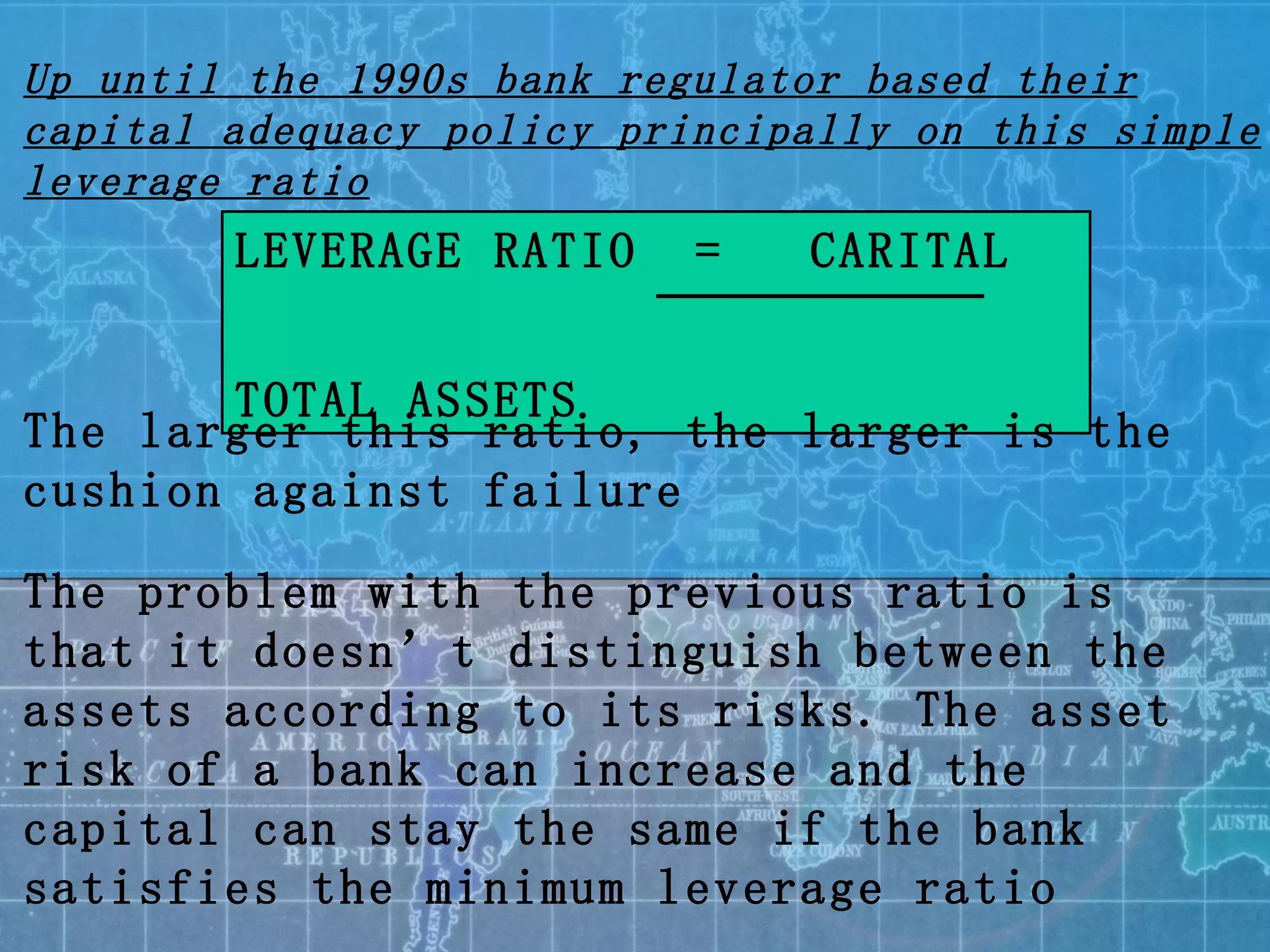 LEVERAGE RATIO  =  CARITAL   TOTAL ASSETS The larger this ratio, the larger is the cushion against failure The problem with the previous ratio is that it doesn’t distinguish between the assets according to its risks. The asset risk of a bank can increase and the capital can stay the same if the bank satisfies the minimum leverage ratio Up until the 1990s bank regulator based their capital adequacy policy principally on this simple leverage ratio 