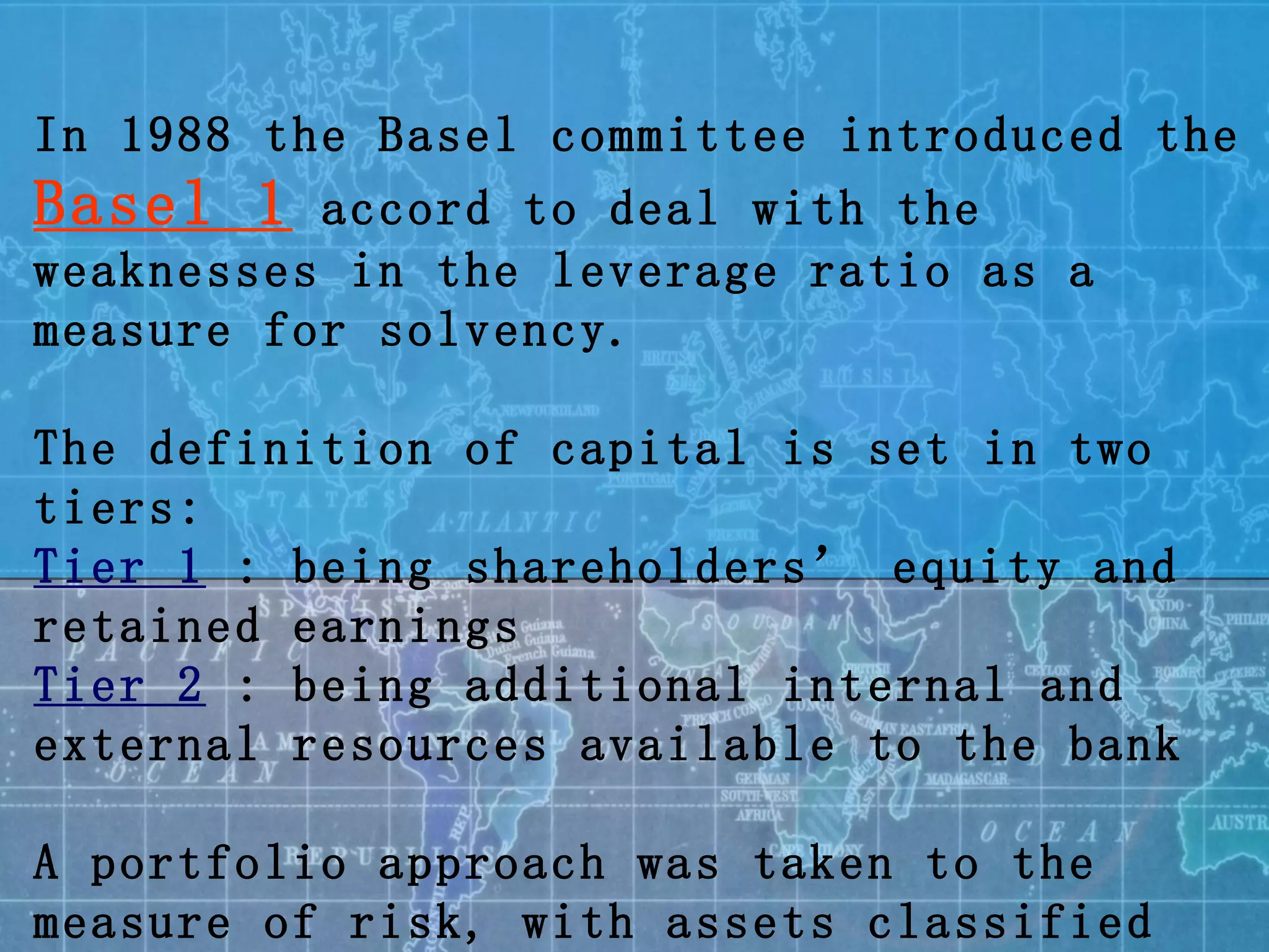 In 1988 the Basel committee introduced the  Basel 1  accord to deal with the weaknesses in the leverage ratio as a measure for solvency. The definition of capital is set in two tiers: Tier 1  : being shareholders’ equity and retained earnings  Tier 2  : being additional internal and external resources available to the bank A portfolio approach was taken to the measure of risk, with assets classified into four buckets (0%, 20%, 50% and 100%) according to the debtor category 