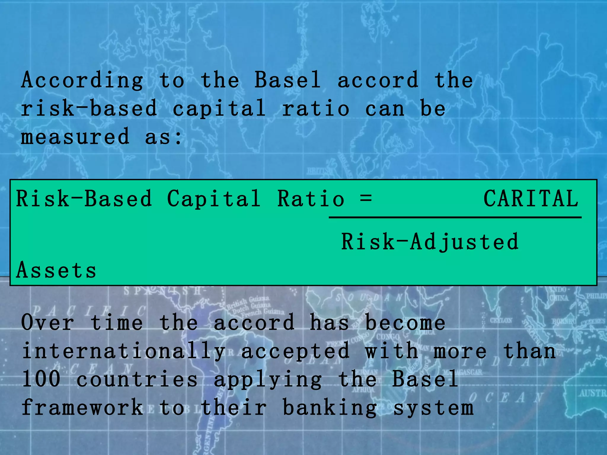 According to the Basel accord the risk-based capital ratio can be measured as: Risk-Based Capital Ratio =  CARITAL   Risk-Adjusted Assets Over time the accord has become internationally accepted with more than 100 countries applying the Basel framework to their banking system 