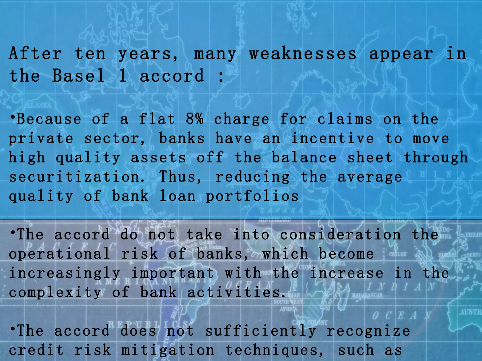 After ten years, many weaknesses appear in the Basel 1 accord : Because of a flat 8% charge for claims on the private sector, banks have an incentive to move high quality assets off the balance sheet through securitization. Thus, reducing the average quality of bank loan portfolios The accord do not take into consideration the operational risk of banks, which become increasingly important with the increase in the complexity of bank activities. The accord does not sufficiently recognize credit risk mitigation techniques, such as collateral and guarantees 