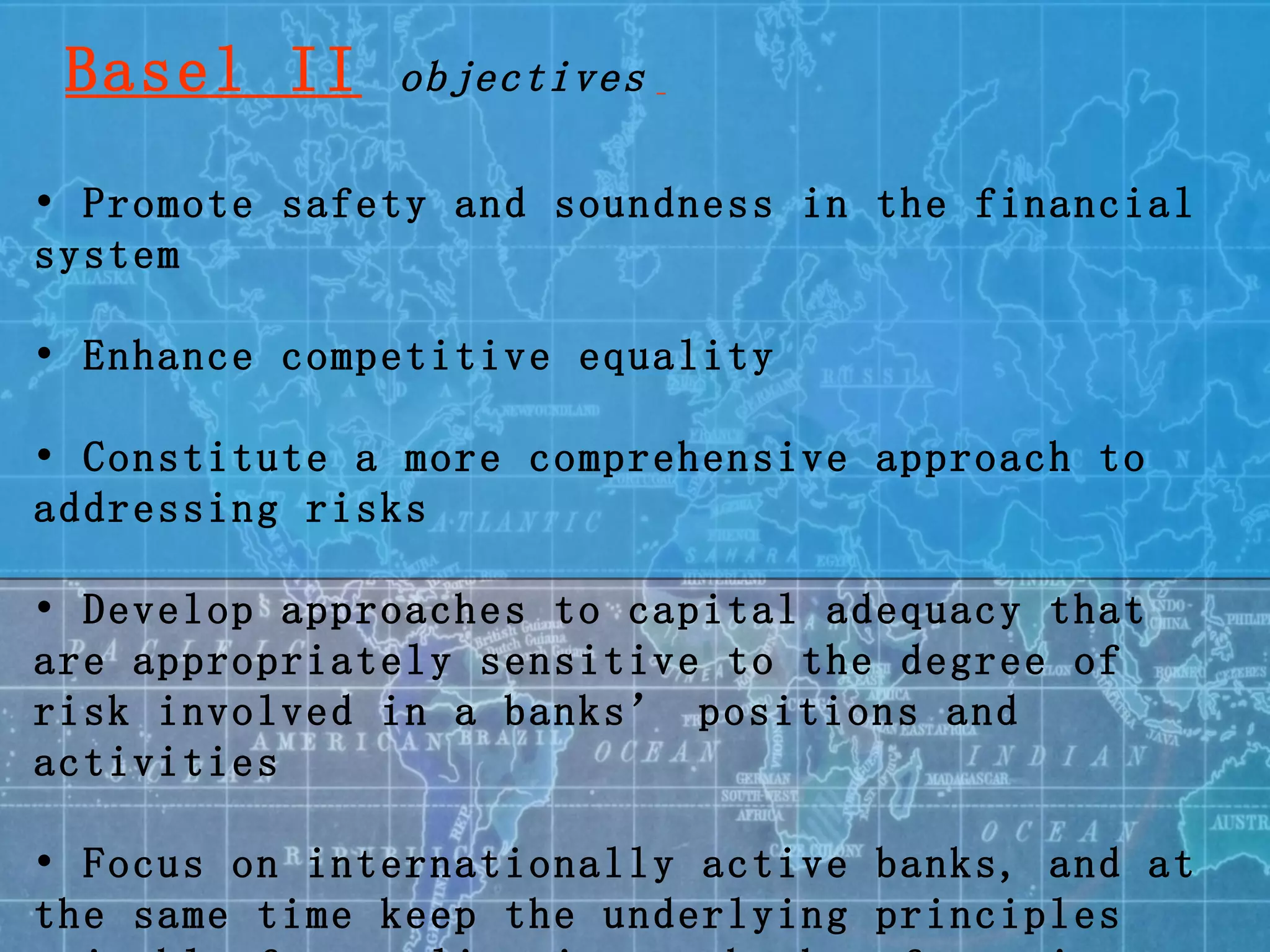 •  Promote safety and soundness in the financial system •  Enhance competitive equality •  Constitute a more comprehensive approach to addressing risks •  Develop approaches to capital adequacy that are appropriately sensitive to the degree of risk involved in a banks’ positions and activities •  Focus on internationally active banks, and at the same time keep the underlying principles suitable for application to banks of varying levels of complexity and sophistication. Basel II   objectives   