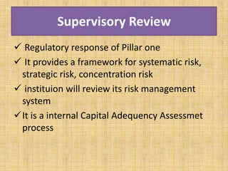 Supervisory Review
 Regulatory response of Pillar one
 It provides a framework for systematic risk,
strategic risk, concentration risk
 instituion will review its risk management
system
It is a internal Capital Adequency Assessmet
process
 