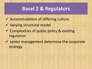 Basel 2 & Regulators
 Accommodation of differing culture
 Varying structural model
 Complexities of public policy & existing
regulation
 senior management determine the corporate
strategy
 