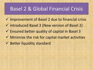 Basel 2 & Global Financial Crisis
 Improvement of Basel 2 due to financial crisis
 introduced Basel 3 (New version of Basel 2)
 Ensured better quality of capital in Basel 3
 Minimize the risk for capital market activities
 Better liquidity standard
 