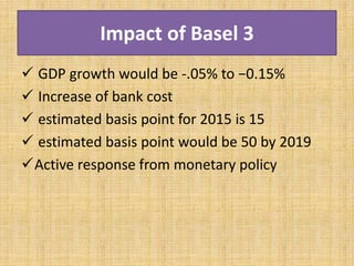 Impact of Basel 3
 GDP growth would be -.05% to −0.15%
 Increase of bank cost
 estimated basis point for 2015 is 15
 estimated basis point would be 50 by 2019
Active response from monetary policy
 