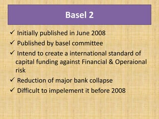 Basel 2
 Initially published in June 2008
 Published by basel committee
 Intend to create a international standard of
capital funding against Financial & Operaional
risk
 Reduction of major bank collapse
 Difficult to impelement it before 2008
 