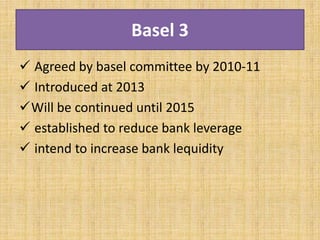 Basel 3
 Agreed by basel committee by 2010-11
 Introduced at 2013
Will be continued until 2015
 established to reduce bank leverage
 intend to increase bank lequidity
 