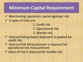 Minimum Capital Requirement
 Maintaining regulatory capital againgst risk
 3 types of risks are:
1. Credit risk
2. Operational risk
3. Market risk
 Internal Rating based Approach is applied for
credit risk
 Internal Risk Measurement is required for
operatonal risk measurement
Value of risk is required for market risk
 