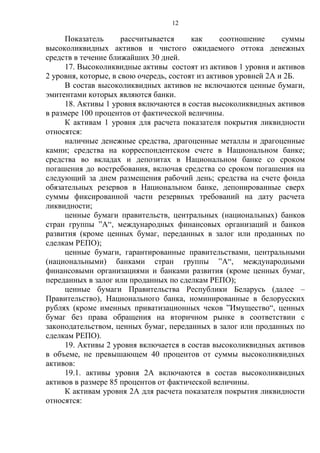 12
Показатель рассчитывается как соотношение суммы
высоколиквидных активов и чистого ожидаемого оттока денежных
средств в течение ближайших 30 дней.
17. Высоколиквидные активы состоят из активов 1 уровня и активов
2 уровня, которые, в свою очередь, состоят из активов уровней 2А и 2Б.
В состав высоколиквидных активов не включаются ценные бумаги,
эмитентами которых являются банки.
18. Активы 1 уровня включаются в состав высоколиквидных активов
в размере 100 процентов от фактической величины.
К активам 1 уровня для расчета показателя покрытия ликвидности
относятся:
наличные денежные средства, драгоценные металлы и драгоценные
камни; средства на корреспондентском счете в Национальном банке;
средства во вкладах и депозитах в Национальном банке со сроком
погашения до востребования, включая средства со сроком погашения на
следующий за днем размещения рабочий день; средства на счете фонда
обязательных резервов в Национальном банке, депонированные сверх
суммы фиксированной части резервных требований на дату расчета
ликвидности;
ценные бумаги правительств, центральных (национальных) банков
стран группы ”А“, международных финансовых организаций и банков
развития (кроме ценных бумаг, переданных в залог или проданных по
сделкам РЕПО);
ценные бумаги, гарантированные правительствами, центральными
(национальными) банками стран группы ”А“, международными
финансовыми организациями и банками развития (кроме ценных бумаг,
переданных в залог или проданных по сделкам РЕПО);
ценные бумаги Правительства Республики Беларусь (далее –
Правительство), Национального банка, номинированные в белорусских
рублях (кроме именных приватизационных чеков ”Имущество“, ценных
бумаг без права обращения на вторичном рынке в соответствии с
законодательством, ценных бумаг, переданных в залог или проданных по
сделкам РЕПО).
19. Активы 2 уровня включается в состав высоколиквидных активов
в объеме, не превышающем 40 процентов от суммы высоколиквидных
активов:
19.1. активы уровня 2А включаются в состав высоколиквидных
активов в размере 85 процентов от фактической величины.
К активам уровня 2А для расчета показателя покрытия ликвидности
относятся:
 