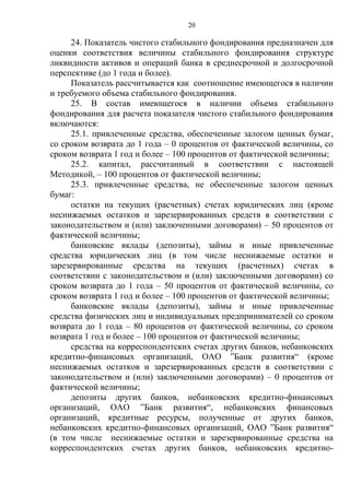 20
24. Показатель чистого стабильного фондирования предназначен для
оценки соответствия величины стабильного фондирования структуре
ликвидности активов и операций банка в среднесрочной и долгосрочной
перспективе (до 1 года и более).
Показатель рассчитывается как соотношение имеющегося в наличии
и требуемого объема стабильного фондирования.
25. В состав имеющегося в наличии объема стабильного
фондирования для расчета показателя чистого стабильного фондирования
включаются:
25.1. привлеченные средства, обеспеченные залогом ценных бумаг,
со сроком возврата до 1 года – 0 процентов от фактической величины, со
сроком возврата 1 год и более – 100 процентов от фактической величины;
25.2. капитал, рассчитанный в соответствии с настоящей
Методикой, – 100 процентов от фактической величины;
25.3. привлеченные средства, не обеспеченные залогом ценных
бумаг:
остатки на текущих (расчетных) счетах юридических лиц (кроме
неснижаемых остатков и зарезервированных средств в соответствии с
законодательством и (или) заключенными договорами) – 50 процентов от
фактической величины;
банковские вклады (депозиты), займы и иные привлеченные
средства юридических лиц (в том числе неснижаемые остатки и
зарезервированные средства на текущих (расчетных) счетах в
соответствии с законодательством и (или) заключенными договорами) со
сроком возврата до 1 года – 50 процентов от фактической величины, со
сроком возврата 1 год и более – 100 процентов от фактической величины;
банковские вклады (депозиты), займы и иные привлеченные
средства физических лиц и индивидуальных предпринимателей со сроком
возврата до 1 года – 80 процентов от фактической величины, со сроком
возврата 1 год и более – 100 процентов от фактической величины;
средства на корреспондентских счетах других банков, небанковских
кредитно-финансовых организаций, ОАО ”Банк развития“ (кроме
неснижаемых остатков и зарезервированных средств в соответствии с
законодательством и (или) заключенными договорами) – 0 процентов от
фактической величины;
депозиты других банков, небанковских кредитно-финансовых
организаций, ОАО ”Банк развития“, небанковских финансовых
организаций, кредитные ресурсы, полученные от других банков,
небанковских кредитно-финансовых организаций, ОАО ”Банк развития“
(в том числе неснижаемые остатки и зарезервированные средства на
корреспондентских счетах других банков, небанковских кредитно-
 
