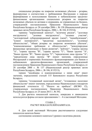 3
специальные резервы на покрытие возможных убытков – резервы,
формируемые в соответствии с требованиями Инструкции о порядке
формирования и использования банками и небанковскими кредитно-
финансовыми организациями специальных резервов на покрытие
возможных убытков по активам и операциям, не отраженным на балансе,
утвержденной постановлением Правления Национального банка
Республики Беларусь от 28 сентября 2006 г. № 138 (Национальный реестр
правовых актов Республики Беларусь, 2006 г., № 184, 8/15214);
термины ”нормативный капитал“, ”величина рисков“, ”долговые
инструменты“, ”долевые инструменты“, ”долевые участия“,
”долгосрочный субординированный кредит (заем)“, ”иммобилизация“,
”клиент (контрагент)“, ”кредитная задолженность“, ”условные
обязательства“, ”общие резервы на покрытие возможных убытков“,
”взаимосвязанные требования и обязательства“, ”международные
финансовые организации и банки развития“, ”рейтинг“, ”страны группы
”A“, ”страны группы ”B“, ”страны группы ”C“, ”банки группы ”A“,
”банки группы ”B“, ”банки группы ”C“, ”юридические лица группы ”A“,
”юридические лица группы ”В“ имеют значения, определенные
Инструкцией о нормативах безопасного функционирования для банков и
небанковских кредитно-финансовых организаций, утвержденной
постановлением Правления Национального банка Республики Беларусь от
28 сентября 2006 г. № 137 (Национальный реестр правовых актов
Республики Беларусь, 2006 г., № 186, 8/15213);
термин ”инсайдеры и взаимосвязанные с ними лица“ имеет
значение, определенное статьей 115 Банковского кодекса Республики
Беларусь;
термины ”отложенный налоговый актив“, ”отложенное налоговое
обязательство“ имеют значения, определенные Национальным стандартом
финансовой отчетности 12 ”Налоги на прибыль“ (НСФО 12),
утвержденным постановлением Правления Национального банка
Республики Беларусь от 25 июня 2013 г. № 392.
3. Для расчета показателей капитала, левереджа и ликвидности
используются формы согласно приложениям 1 – 4 к настоящей Методике.
ГЛАВА 2
РАСЧЕТ ПОКАЗАТЕЛЕЙ КАПИТАЛА
4. Для целей настоящей Методики рассчитываются следующие
показатели капитала банка:
соотношение основного капитала I уровня и величины рисков;
 