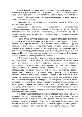7
Привлеченный долгосрочный субординированный кредит (заем)
включается в расчет капитала II уровня в сумме, не превышающей
50 процентов размера основного капитала I уровня, следующим образом:
в период, превышающий 5 лет до окончания срока возврата кредита
(займа),– в полной сумме;
в последние 5 лет до окончания срока возврата кредита (займа) – по
остаточной стоимости.
Остаточная стоимость привлеченного долгосрочного
субординированного кредита (займа) определяется путем деления
количества полных месяцев, оставшихся до погашения, на 60 и
умножения на полную величину долгосрочного субординированного
кредита (займа).
7. Если сумма вычетов из капитала II уровня превышает его размер,
оставшаяся часть вычетов производится из дополнительного капитала I
уровня. Если сумма вычетов из дополнительного капитала I уровня
превышает его размер, оставшаяся часть вычетов производится из
основного капитала I уровня. В этом случае при определении суммы
долгосрочного субординированного кредита (займа), включаемой в расчет
капитала II уровня, используется размер основного капитала I уровня без
уменьшения его на оставшуюся часть вычетов.
8. Уставный фонд (его часть) и другие источники основного и
дополнительного капитала (фонды, субординированный кредит (заем) (их
часть) не включаются в расчет капитала, если для их формирования
инвесторами (акционерами, участниками и другими лицами,
участвующими в формировании источников капитала банка)
использованы денежные средства и (или) иное имущество (далее –
имущество), прямым или косвенным (через третьих лиц) источником
которого является имущество, предоставленное самим банком, и (или)
имущество, предоставленное другими лицами, в случае, если банк, прямо
или косвенно (через третьих лиц) принял на себя риски понесения потерь,
возникшие в связи с предоставлением банку указанного имущества, в том
числе путем прямого или косвенного (через третьих лиц) возврата
(передачи, предоставления) такого имущества инвестору либо размещения
денежных средств у него (или по его поручению (приказу) у третьих лиц)
на счетах и (или) во вкладах.
9. В расчет показателей соотношения основного капитала I уровня и
величины рисков, соотношения основного капитала I уровня с учетом
консервационного буфера и величины рисков, соотношения капитала I
уровня и величины рисков, соотношения капитала банка и величины
рисков, соотношения капитала банка с учетом консервационного буфера и
величины рисков принимаются величины кредитного, рыночного и
 