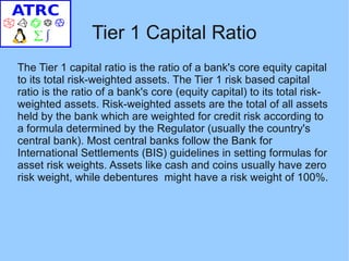 Tier 1 Capital Ratio
The Tier 1 capital ratio is the ratio of a bank's core equity capital
to its total risk-weighted assets. The Tier 1 risk based capital
ratio is the ratio of a bank's core (equity capital) to its total risk-
weighted assets. Risk-weighted assets are the total of all assets
held by the bank which are weighted for credit risk according to
a formula determined by the Regulator (usually the country's
central bank). Most central banks follow the Bank for
International Settlements (BIS) guidelines in setting formulas for
asset risk weights. Assets like cash and coins usually have zero
risk weight, while debentures might have a risk weight of 100%.
 