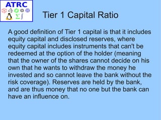 Tier 1 Capital Ratio
A good definition of Tier 1 capital is that it includes
equity capital and disclosed reserves, where
equity capital includes instruments that can't be
redeemed at the option of the holder (meaning
that the owner of the shares cannot decide on his
own that he wants to withdraw the money he
invested and so cannot leave the bank without the
risk coverage). Reserves are held by the bank,
and are thus money that no one but the bank can
have an influence on.
 