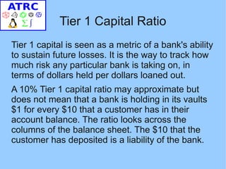 Tier 1 Capital Ratio
Tier 1 capital is seen as a metric of a bank's ability
to sustain future losses. It is the way to track how
much risk any particular bank is taking on, in
terms of dollars held per dollars loaned out.
A 10% Tier 1 capital ratio may approximate but
does not mean that a bank is holding in its vaults
$1 for every $10 that a customer has in their
account balance. The ratio looks across the
columns of the balance sheet. The $10 that the
customer has deposited is a liability of the bank.
 