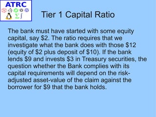 Tier 1 Capital Ratio
The bank must have started with some equity
capital, say $2. The ratio requires that we
investigate what the bank does with those $12
(equity of $2 plus deposit of $10). If the bank
lends $9 and invests $3 in Treasury securities, the
question whether the Bank complies with its
capital requirements will depend on the risk-
adjusted asset-value of the claim against the
borrower for $9 that the bank holds.
 