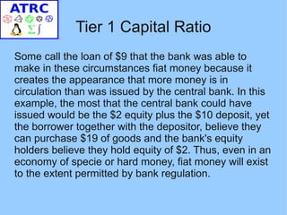 Tier 1 Capital Ratio
Some call the loan of $9 that the bank was able to
make in these circumstances fiat money because it
creates the appearance that more money is in
circulation than was issued by the central bank. In this
example, the most that the central bank could have
issued would be the $2 equity plus the $10 deposit, yet
the borrower together with the depositor, believe they
can purchase $19 of goods and the bank's equity
holders believe they hold equity of $2. Thus, even in an
economy of specie or hard money, fiat money will exist
to the extent permitted by bank regulation.
 