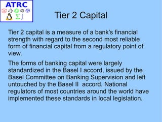 Tier 2 Capital
Tier 2 capital is a measure of a bank's financial
strength with regard to the second most reliable
form of financial capital from a regulatory point of
view.
The forms of banking capital were largely
standardized in the Basel I accord, issued by the
Basel Committee on Banking Supervision and left
untouched by the Basel II accord. National
regulators of most countries around the world have
implemented these standards in local legislation.
 