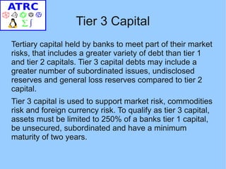 Tier 3 Capital
Tertiary capital held by banks to meet part of their market
risks, that includes a greater variety of debt than tier 1
and tier 2 capitals. Tier 3 capital debts may include a
greater number of subordinated issues, undisclosed
reserves and general loss reserves compared to tier 2
capital.
Tier 3 capital is used to support market risk, commodities
risk and foreign currency risk. To qualify as tier 3 capital,
assets must be limited to 250% of a banks tier 1 capital,
be unsecured, subordinated and have a minimum
maturity of two years.
 