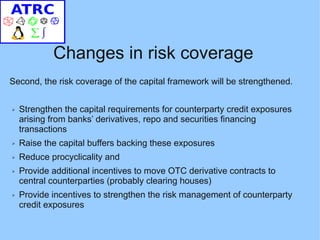 Changes in risk coverage
Second, the risk coverage of the capital framework will be strengthened.


➢   Strengthen the capital requirements for counterparty credit exposures
    arising from banks’ derivatives, repo and securities financing
    transactions
➢   Raise the capital buffers backing these exposures
➢   Reduce procyclicality and
➢   Provide additional incentives to move OTC derivative contracts to
    central counterparties (probably clearing houses)
➢   Provide incentives to strengthen the risk management of counterparty
    credit exposures
 