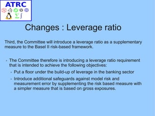 Changes : Leverage ratio
Third, the Committee will introduce a leverage ratio as a supplementary
measure to the Basel II risk-based framework.

➢   The Committee therefore is introducing a leverage ratio requirement
    that is intended to achieve the following objectives:
    ➢   Put a floor under the build-up of leverage in the banking sector
    ➢   Introduce additional safeguards against model risk and
        measurement error by supplementing the risk based measure with
        a simpler measure that is based on gross exposures.
 