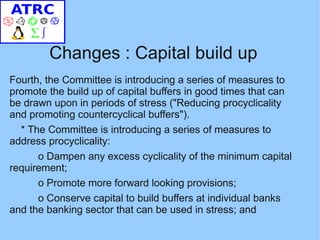Changes : Capital build up
Fourth, the Committee is introducing a series of measures to
promote the build up of capital buffers in good times that can
be drawn upon in periods of stress ("Reducing procyclicality
and promoting countercyclical buffers").
  * The Committee is introducing a series of measures to
address procyclicality:
      o Dampen any excess cyclicality of the minimum capital
requirement;
      o Promote more forward looking provisions;
      o Conserve capital to build buffers at individual banks
and the banking sector that can be used in stress; and
 