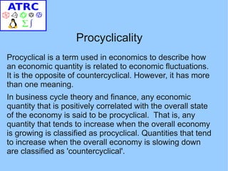 Procyclicality
Procyclical is a term used in economics to describe how
an economic quantity is related to economic fluctuations.
It is the opposite of countercyclical. However, it has more
than one meaning.
In business cycle theory and finance, any economic
quantity that is positively correlated with the overall state
of the economy is said to be procyclical. That is, any
quantity that tends to increase when the overall economy
is growing is classified as procyclical. Quantities that tend
to increase when the overall economy is slowing down
are classified as 'countercyclical'.
 