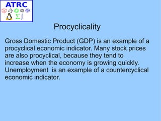 Procyclicality
Gross Domestic Product (GDP) is an example of a
procyclical economic indicator. Many stock prices
are also procyclical, because they tend to
increase when the economy is growing quickly.
Unemployment is an example of a countercyclical
economic indicator.
 