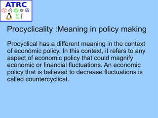 Procyclicality :Meaning in policy making
Procyclical has a different meaning in the context
of economic policy. In this context, it refers to any
aspect of economic policy that could magnify
economic or financial fluctuations. An economic
policy that is believed to decrease fluctuations is
called countercyclical.
 