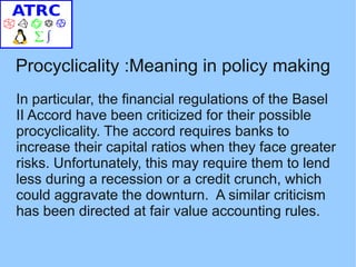 Procyclicality :Meaning in policy making
In particular, the financial regulations of the Basel
II Accord have been criticized for their possible
procyclicality. The accord requires banks to
increase their capital ratios when they face greater
risks. Unfortunately, this may require them to lend
less during a recession or a credit crunch, which
could aggravate the downturn. A similar criticism
has been directed at fair value accounting rules.
 