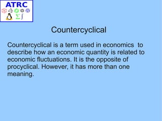 Countercyclical
Countercyclical is a term used in economics to
describe how an economic quantity is related to
economic fluctuations. It is the opposite of
procyclical. However, it has more than one
meaning.
 