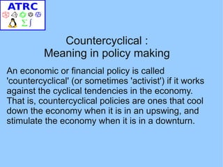 Countercyclical :
          Meaning in policy making
An economic or financial policy is called
'countercyclical' (or sometimes 'activist') if it works
against the cyclical tendencies in the economy.
That is, countercyclical policies are ones that cool
down the economy when it is in an upswing, and
stimulate the economy when it is in a downturn.
 