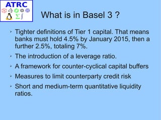 What is in Basel 3 ?
➢   Tighter definitions of Tier 1 capital. That means
    banks must hold 4.5% by January 2015, then a
    further 2.5%, totaling 7%.
➢   The introduction of a leverage ratio.
➢   A framework for counter-cyclical capital buffers
➢   Measures to limit counterparty credit risk
➢   Short and medium-term quantitative liquidity
    ratios.
 